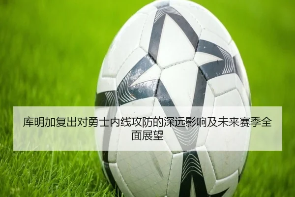 库明加复出对勇士内线攻防的深远影响及未来赛季全面展望（KAIYUN）